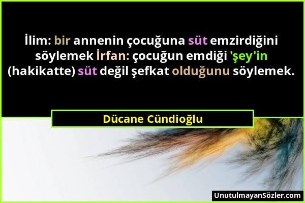 Dücane Cündioğlu - İlim: bir annenin çocuğuna süt emzirdiğini söylemek İrfan: çocuğun emdiği 'şey'in (hakikatte) süt değil şefkat olduğunu söylemek....