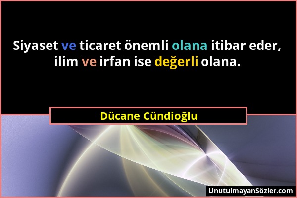 Dücane Cündioğlu - Siyaset ve ticaret önemli olana itibar eder, ilim ve irfan ise değerli olana....