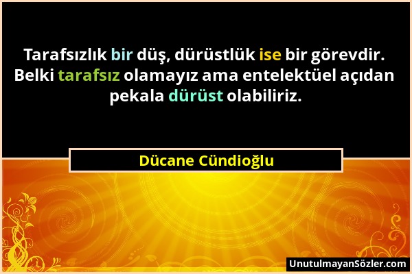 Dücane Cündioğlu - Tarafsızlık bir düş, dürüstlük ise bir görevdir. Belki tarafsız olamayız ama entelektüel açıdan pekala dürüst olabiliriz....