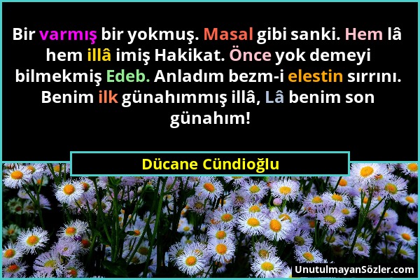 Dücane Cündioğlu - Bir varmış bir yokmuş. Masal gibi sanki. Hem lâ hem illâ imiş Hakikat. Önce yok demeyi bilmekmiş Edeb. Anladım bezm-i elestin sırrı...