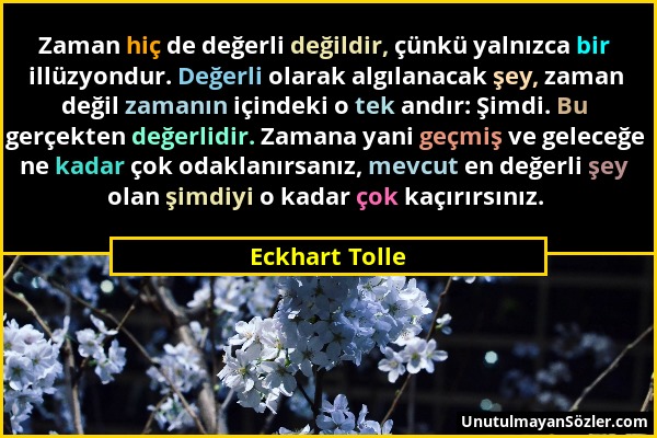 Eckhart Tolle - Zaman hiç de değerli değildir, çünkü yalnızca bir illüzyondur. Değerli olarak algılanacak şey, zaman değil zamanın içindeki o tek andı...