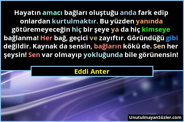 Eddi Anter - Hayatın amacı bağları oluştuğu anda fark edip onlardan kurtulmaktır. Bu yüzden yanında götüremeyeceğin hiç bir şeye ya da hiç kimseye bağ...