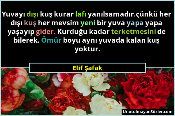 Elif Şafak - Yuvayı dışı kuş kurar lafı yanılsamadır.çünkü her dışı kuş her mevsim yeni bir yuva yapa yapa yaşayıp gider. Kurduğu kadar terketmesini d...