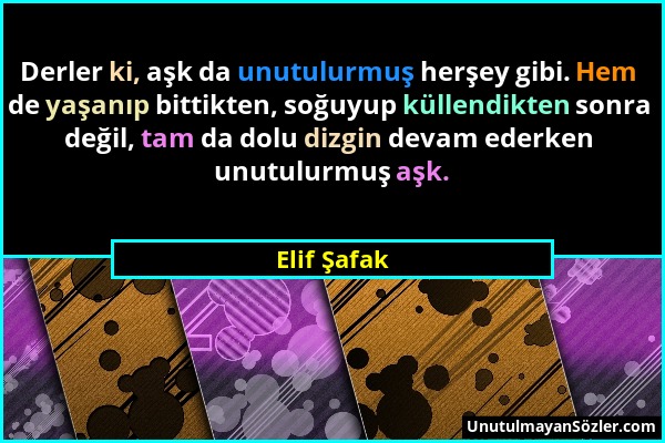 Elif Şafak - Derler ki, aşk da unutulurmuş herşey gibi. Hem de yaşanıp bittikten, soğuyup küllendikten sonra değil, tam da dolu dizgin devam ederken u...