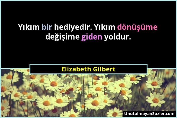 Elizabeth Gilbert - Yıkım bir hediyedir. Yıkım dönüşüme değişime giden yoldur....