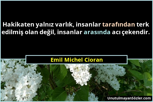 Emil Michel Cioran - Hakikaten yalnız varlık, insanlar tarafından terk edilmiş olan değil, insanlar arasında acı çekendir....