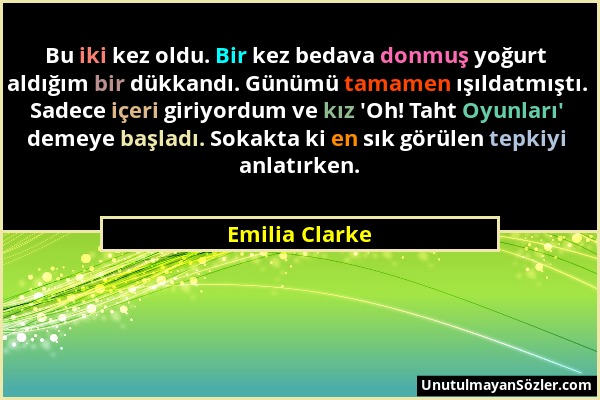 Emilia Clarke - Bu iki kez oldu. Bir kez bedava donmuş yoğurt aldığım bir dükkandı. Günümü tamamen ışıldatmıştı. Sadece içeri giriyordum ve kız 'Oh! T...