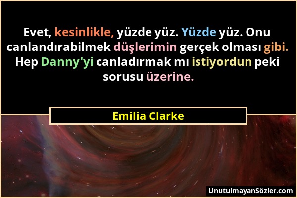 Emilia Clarke - Evet, kesinlikle, yüzde yüz. Yüzde yüz. Onu canlandırabilmek düşlerimin gerçek olması gibi. Hep Danny'yi canladırmak mı istiyordun pek...