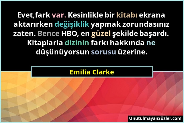 Emilia Clarke - Evet,fark var. Kesinlikle bir kitabı ekrana aktarırken değişiklik yapmak zorundasınız zaten. Bence HBO, en güzel şekilde başardı. Kita...