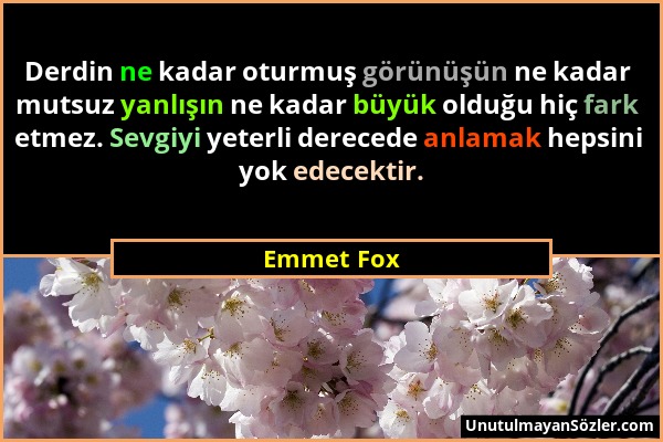 Emmet Fox - Derdin ne kadar oturmuş görünüşün ne kadar mutsuz yanlışın ne kadar büyük olduğu hiç fark etmez. Sevgiyi yeterli derecede anlamak hepsini...