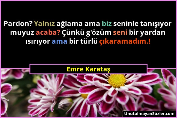 Emre Karataş - Pardon? Yalnız ağlama ama biz seninle tanışıyor muyuz acaba? Çünkü g'özüm seni bir yardan ısırıyor ama bir türlü çıkaramadım.!...