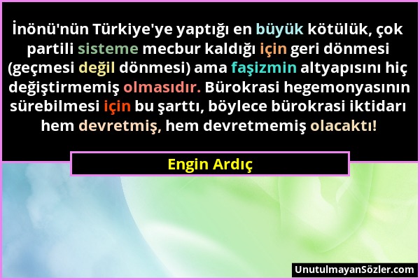 Engin Ardıç - İnönü'nün Türkiye'ye yaptığı en büyük kötülük, çok partili sisteme mecbur kaldığı için geri dönmesi (geçmesi değil dönmesi) ama faşizmin...