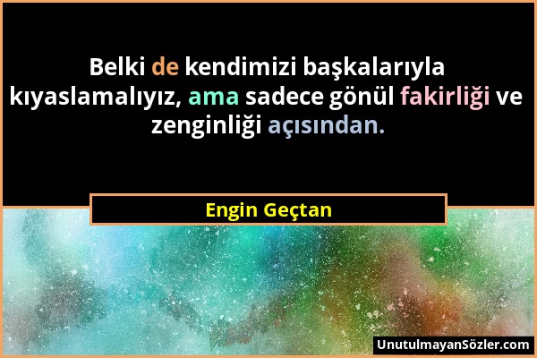 Engin Geçtan - Belki de kendimizi başkalarıyla kıyaslamalıyız, ama sadece gönül fakirliği ve zenginliği açısından....