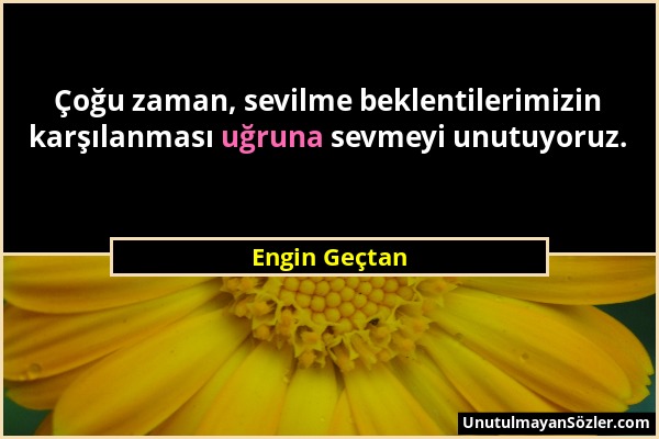 Engin Geçtan - Çoğu zaman, sevilme beklentilerimizin karşılanması uğruna sevmeyi unutuyoruz....