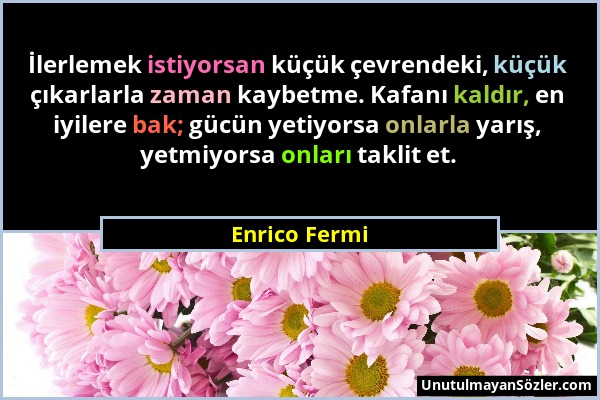 Enrico Fermi - İlerlemek istiyorsan küçük çevrendeki, küçük çıkarlarla zaman kaybetme. Kafanı kaldır, en iyilere bak; gücün yetiyorsa onlarla yarış, y...