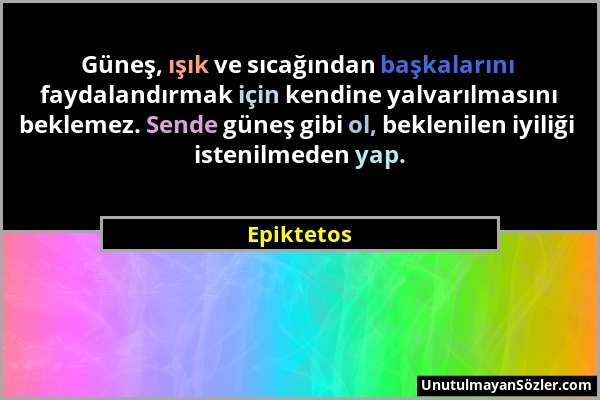 Epiktetos - Güneş, ışık ve sıcağından başkalarını faydalandırmak için kendine yalvarılmasını beklemez. Sende güneş gibi ol, beklenilen iyiliği istenil...