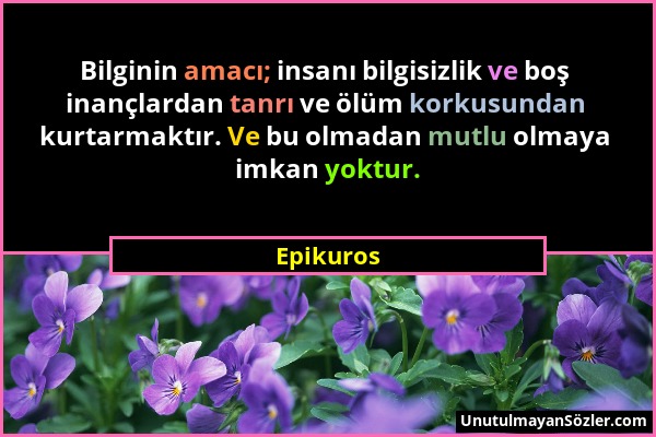 Epikuros - Bilginin amacı; insanı bilgisizlik ve boş inançlardan tanrı ve ölüm korkusundan kurtarmaktır. Ve bu olmadan mutlu olmaya imkan yoktur....