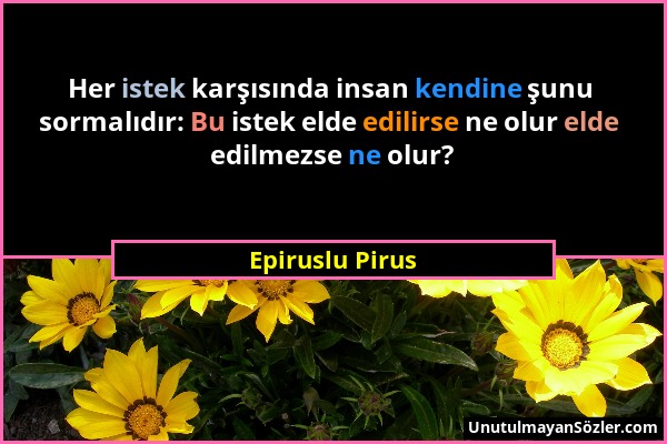 Epiruslu Pirus - Her istek karşısında insan kendine şunu sormalıdır: Bu istek elde edilirse ne olur elde edilmezse ne olur?...