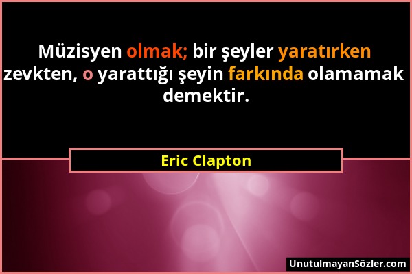 Eric Clapton - Müzisyen olmak; bir şeyler yaratırken zevkten, o yarattığı şeyin farkında olamamak demektir....