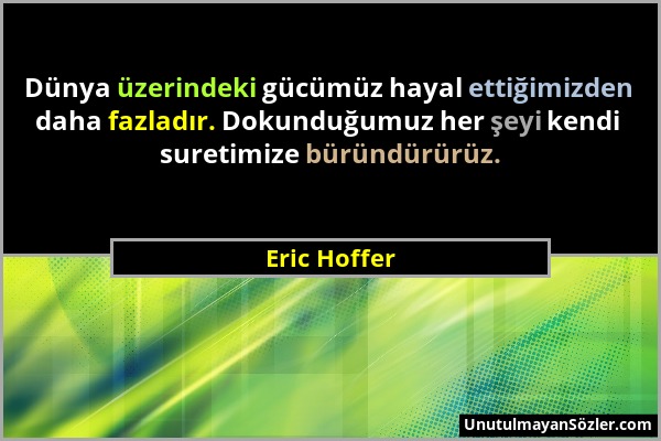 Eric Hoffer - Dünya üzerindeki gücümüz hayal ettiğimizden daha fazladır. Dokunduğumuz her şeyi kendi suretimize büründürürüz....