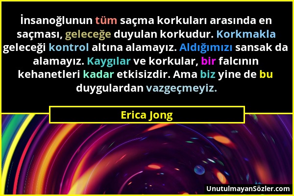 Erica Jong - İnsanoğlunun tüm saçma korkuları arasında en saçması, geleceğe duyulan korkudur. Korkmakla geleceği kontrol altına alamayız. Aldığımızı s...