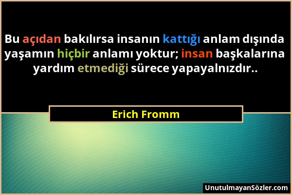 Erich Fromm - Bu açıdan bakılırsa insanın kattığı anlam dışında yaşamın hiçbir anlamı yoktur; insan başkalarına yardım etmediği sürece yapayalnızdır.....