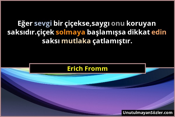 Erich Fromm - Eğer sevgi bir çiçekse,saygı onu koruyan saksıdır.çiçek solmaya başlamışsa dikkat edin saksı mutlaka çatlamıştır....