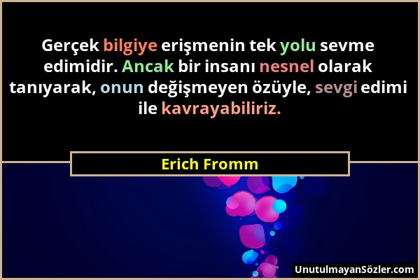 Erich Fromm - Gerçek bilgiye erişmenin tek yolu sevme edimidir. Ancak bir insanı nesnel olarak tanıyarak, onun değişmeyen özüyle, sevgi edimi ile kavr...