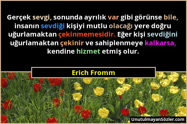 Erich Fromm - Gerçek sevgi, sonunda ayrılık var gibi görünse bile, insanın sevdiği kişiyi mutlu olacağı yere doğru uğurlamaktan çekinmemesidir. Eğer k...