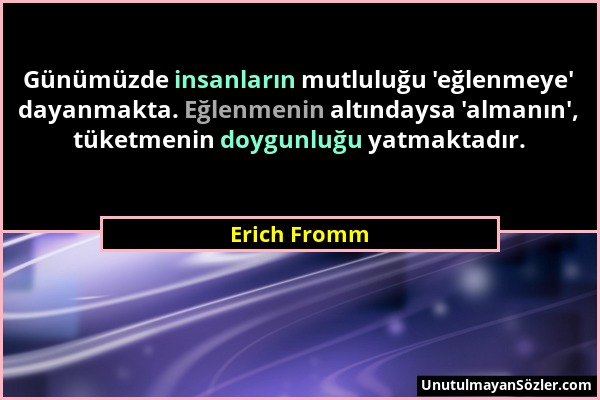 Erich Fromm - Günümüzde insanların mutluluğu 'eğlenmeye' dayanmakta. Eğlenmenin altındaysa 'almanın', tüketmenin doygunluğu yatmaktadır....