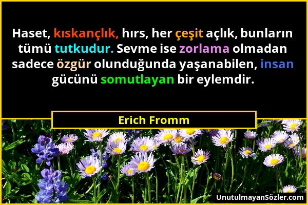 Erich Fromm - Haset, kıskançlık, hırs, her çeşit açlık, bunların tümü tutkudur. Sevme ise zorlama olmadan sadece özgür olunduğunda yaşanabilen, insan...