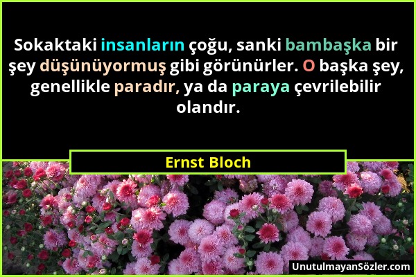 Ernst Bloch - Sokaktaki insanların çoğu, sanki bambaşka bir şey düşünüyormuş gibi görünürler. O başka şey, genellikle paradır, ya da paraya çevrilebil...