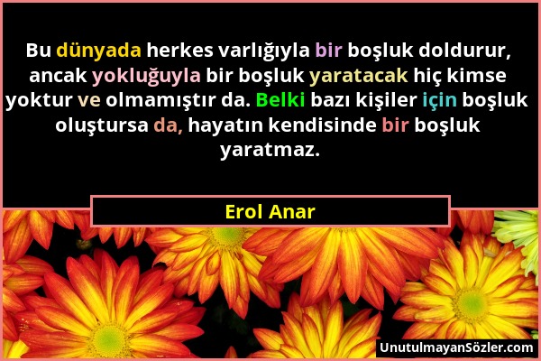 Erol Anar - Bu dünyada herkes varlığıyla bir boşluk doldurur, ancak yokluğuyla bir boşluk yaratacak hiç kimse yoktur ve olmamıştır da. Belki bazı kişi...