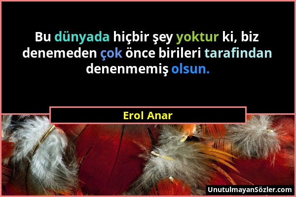 Erol Anar - Bu dünyada hiçbir şey yoktur ki, biz denemeden çok önce birileri tarafindan denenmemiş olsun....