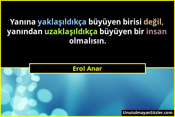 Erol Anar - Yanına yaklaşıldıkça büyüyen birisi değil, yanından uzaklaşıldıkça büyüyen bir insan olmalısın....