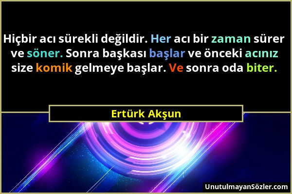 Ertürk Akşun - Hiçbir acı sürekli değildir. Her acı bir zaman sürer ve söner. Sonra başkası başlar ve önceki acınız size komik gelmeye başlar. Ve sonr...