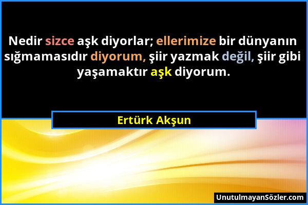 Ertürk Akşun - Nedir sizce aşk diyorlar; ellerimize bir dünyanın sığmamasıdır diyorum, şiir yazmak değil, şiir gibi yaşamaktır aşk diyorum....