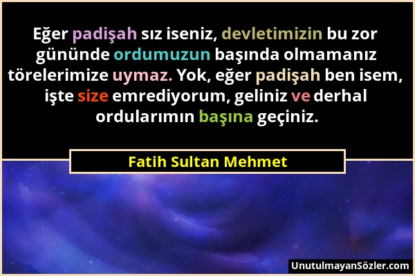 Fatih Sultan Mehmet - Eğer padişah sız iseniz, devletimizin bu zor gününde ordumuzun başında olmamanız törelerimize uymaz. Yok, eğer padişah ben isem,...