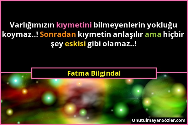 Fatma Bilgindal - Varlığımızın kıymetini bilmeyenlerin yokluğu koymaz..! Sonradan kıymetin anlaşılır ama hiçbir şey eskisi gibi olamaz..!...