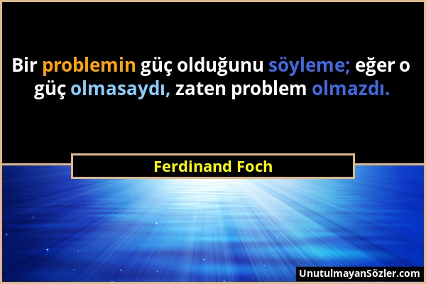 Ferdinand Foch - Bir problemin güç olduğunu söyleme; eğer o güç olmasaydı, zaten problem olmazdı....