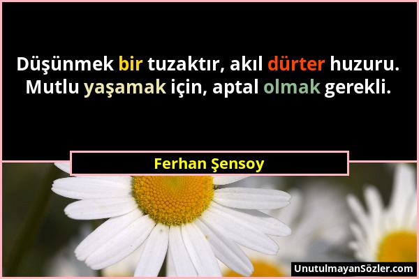 Ferhan Şensoy - Düşünmek bir tuzaktır, akıl dürter huzuru. Mutlu yaşamak için, aptal olmak gerekli....