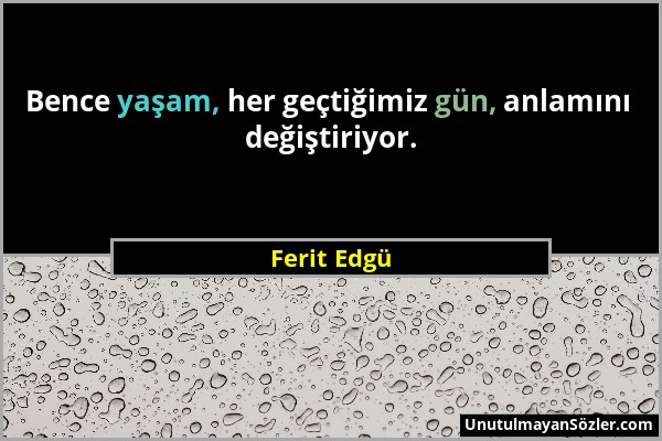 Ferit Edgü - Bence yaşam, her geçtiğimiz gün, anlamını değiştiriyor....