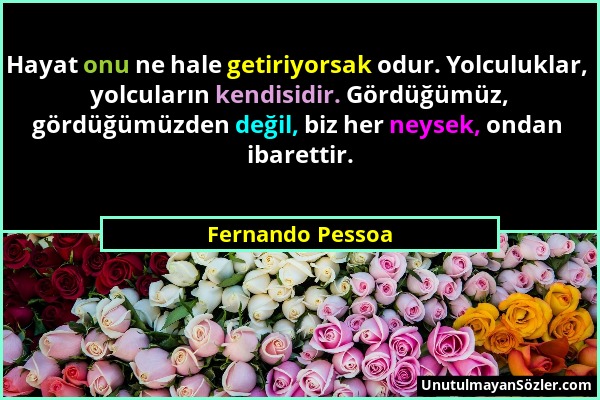 Fernando Pessoa - Hayat onu ne hale getiriyorsak odur. Yolculuklar, yolcuların kendisidir. Gördüğümüz, gördüğümüzden değil, biz her neysek, ondan ibar...