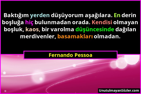 Fernando Pessoa - Baktığım yerden düşüyorum aşağılara. En derin boşluğa hiç bulunmadan orada. Kendisi olmayan boşluk, kaos, bir varolma düşüncesinde d...