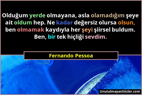 Fernando Pessoa - Olduğum yerde olmayana, asla olamadığım şeye ait oldum hep. Ne kadar değersiz olursa olsun, ben olmamak kaydıyla her şeyi şiirsel bu...
