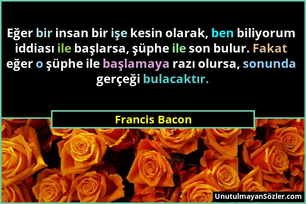 Francis Bacon - Eğer bir insan bir işe kesin olarak, ben biliyorum iddiası ile başlarsa, şüphe ile son bulur. Fakat eğer o şüphe ile başlamaya razı ol...