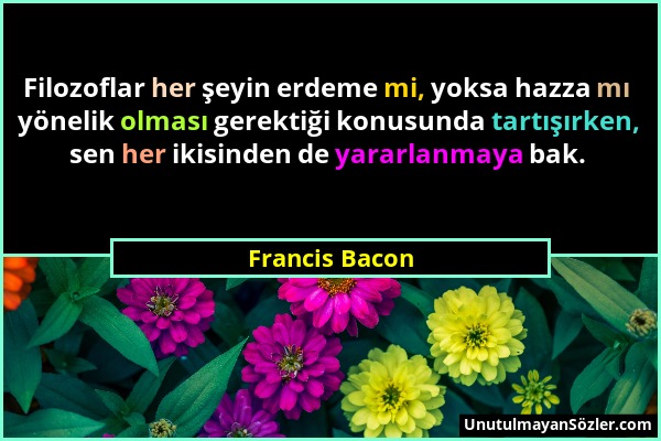 Francis Bacon - Filozoflar her şeyin erdeme mi, yoksa hazza mı yönelik olması gerektiği konusunda tartışırken, sen her ikisinden de yararlanmaya bak....