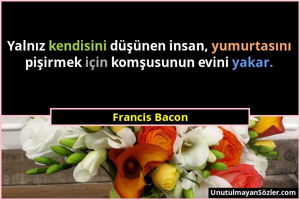Francis Bacon - Yalnız kendisini düşünen insan, yumurtasını pişirmek için komşusunun evini yakar....