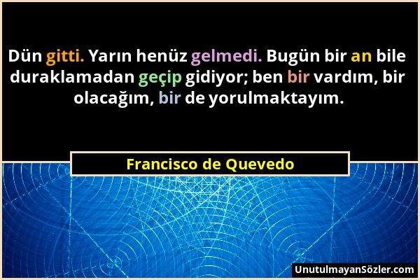 Francisco de Quevedo - Dün gitti. Yarın henüz gelmedi. Bugün bir an bile duraklamadan geçip gidiyor; ben bir vardım, bir olacağım, bir de yorulmaktayı...