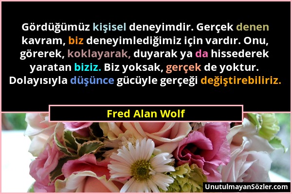 Fred Alan Wolf - Gördüğümüz kişisel deneyimdir. Gerçek denen kavram, biz deneyimlediğimiz için vardır. Onu, görerek, koklayarak, duyarak ya da hissede...